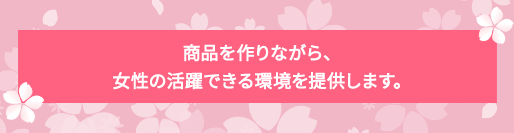 商品を作りながら、女性の活躍できる環境を提供します。